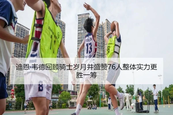 迪恩·韦德回顾骑士岁月并盛赞76人整体实力更胜一筹 | JIUYOUSPORTS